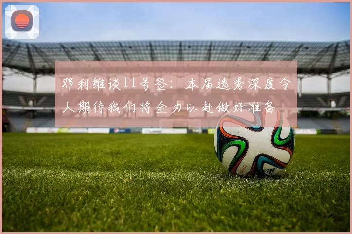 邓利维谈11号签：本届选秀深度令人期待我们将全力以赴做好准备