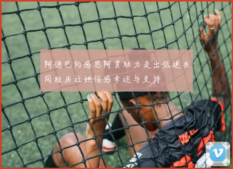 阿德巴约感恩阿贾助力走出低迷共同经历让她倍感幸运与支持
