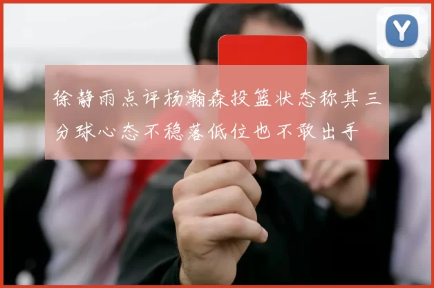 徐静雨点评杨瀚森投篮状态称其三分球心态不稳落低位也不敢出手