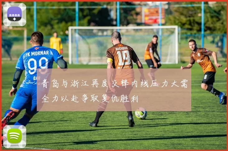 青岛与浙江再度交锋内线压力大需全力以赴争取复仇胜利