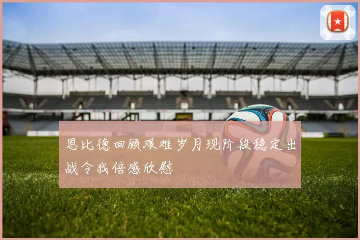 恩比德回顾艰难岁月现阶段稳定出战令我倍感欣慰